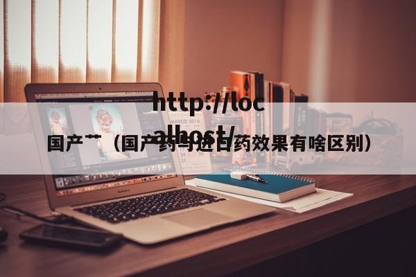 国产艹(国产药与进口药效果有啥区别)